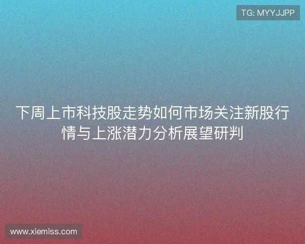 下周上市科技股走势如何市场关注新股行情与上涨潜力分析展望研判
